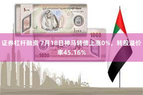 证券杠杆融资 7月18日神马转债上涨0%，转股溢价率45.16%