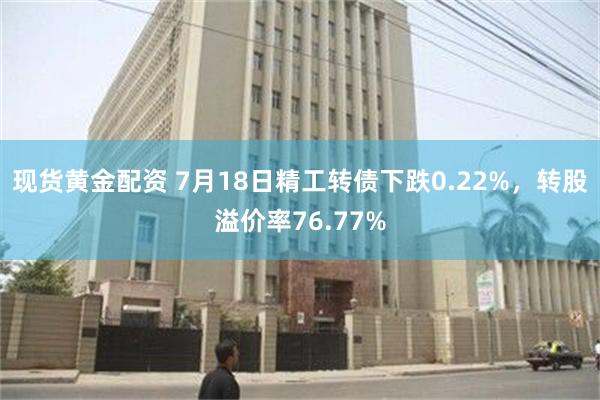 现货黄金配资 7月18日精工转债下跌0.22%，转股溢价率76.77%