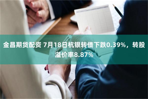 金昌期货配资 7月18日杭银转债下跌0.39%，转股溢价率8.87%