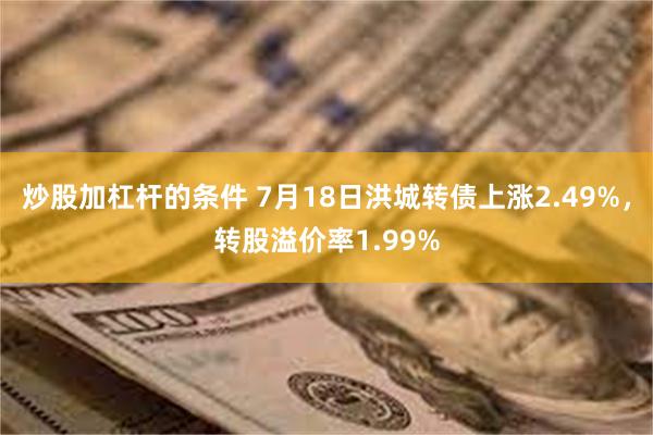 炒股加杠杆的条件 7月18日洪城转债上涨2.49%，转股溢价率1.99%