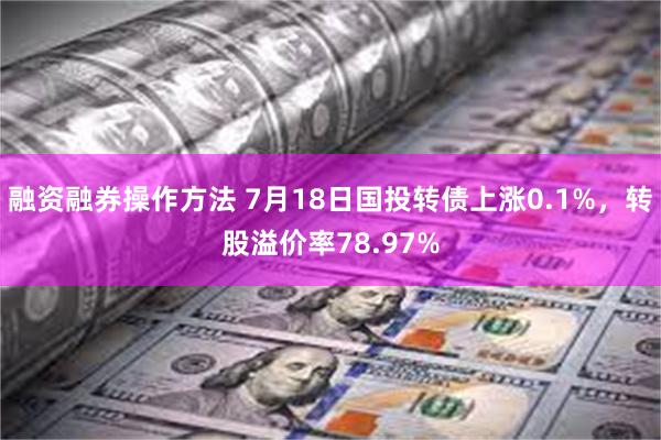 融资融券操作方法 7月18日国投转债上涨0.1%，转股溢价率78.97%