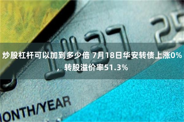 炒股杠杆可以加到多少倍 7月18日华安转债上涨0%，转股溢价率51.3%