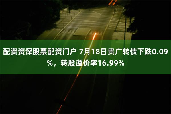 配资资深股票配资门户 7月18日贵广转债下跌0.09%，转股溢价率16.99%