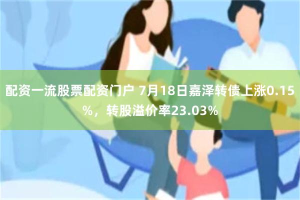 配资一流股票配资门户 7月18日嘉泽转债上涨0.15%，转股溢价率23.03%