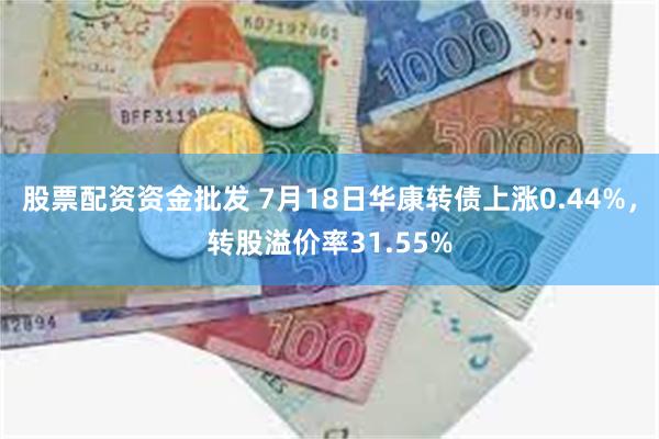 股票配资资金批发 7月18日华康转债上涨0.44%，转股溢价率31.55%