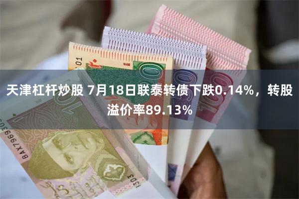 天津杠杆炒股 7月18日联泰转债下跌0.14%，转股溢价率89.13%