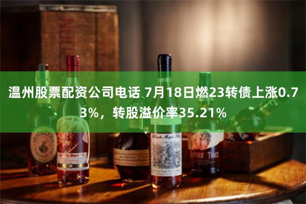 温州股票配资公司电话 7月18日燃23转债上涨0.73%，转股溢价率35.21%