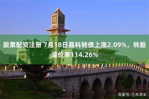 股票配资注册 7月18日晶科转债上涨2.09%，转股溢价率114.26%