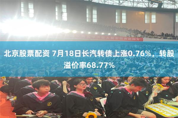 北京股票配资 7月18日长汽转债上涨0.76%，转股溢价率68.77%