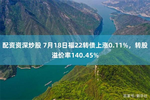 配资资深炒股 7月18日福22转债上涨0.11%，转股溢价率140.45%