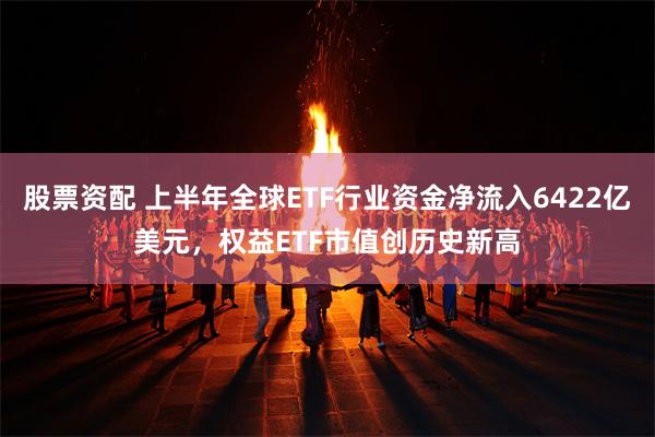 股票资配 上半年全球ETF行业资金净流入6422亿美元，权益ETF市值创历史新高