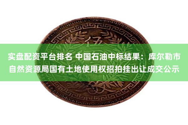 实盘配资平台排名 中国石油中标结果：库尔勒市自然资源局国有土地使用权招拍挂出让成交公示