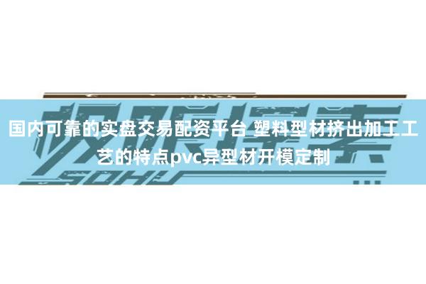 国内可靠的实盘交易配资平台 塑料型材挤出加工工艺的特点pvc异型材开模定制