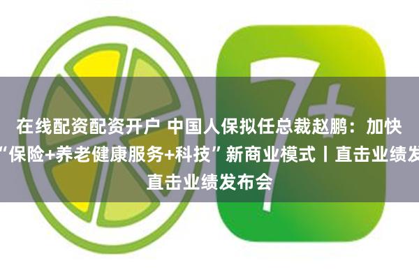 在线配资配资开户 中国人保拟任总裁赵鹏：加快构建“保险+养老健康服务+科技”新商业模式丨直击业绩发布会