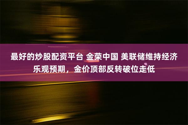 最好的炒股配资平台 金荣中国 美联储维持经济乐观预期，金价顶部反转破位走低