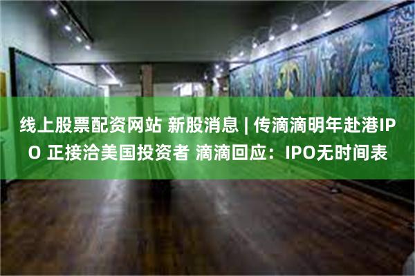 线上股票配资网站 新股消息 | 传滴滴明年赴港IPO 正接洽美国投资者 滴滴回应：IPO无时间表