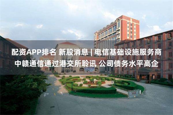 配资APP排名 新股消息 | 电信基础设施服务商中赣通信通过港交所聆讯 公司债务水平高企