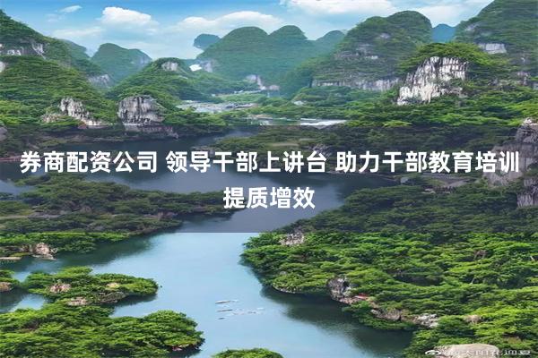 券商配资公司 领导干部上讲台 助力干部教育培训提质增效