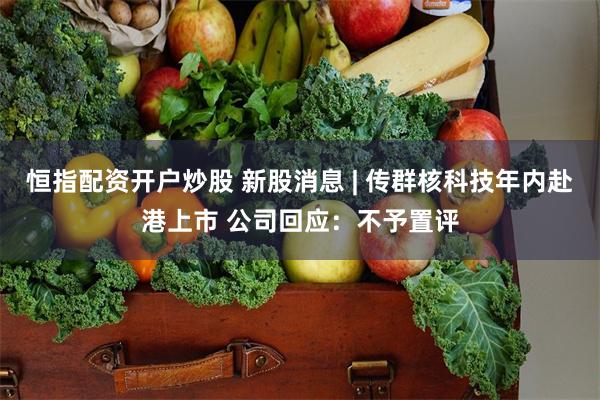 恒指配资开户炒股 新股消息 | 传群核科技年内赴港上市 公司回应：不予置评