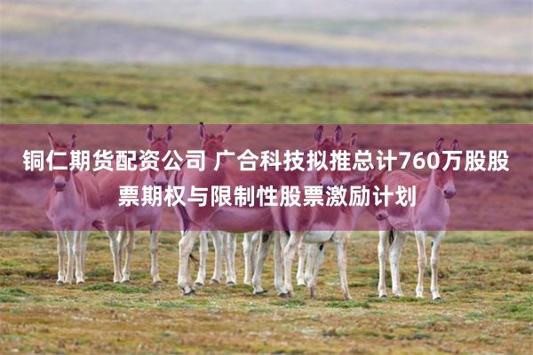 铜仁期货配资公司 广合科技拟推总计760万股股票期权与限制性股票激励计划