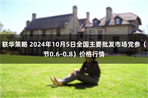 联华策略 2024年10月5日全国主要批发市场党参（节0.6-0.8）价格行情