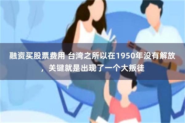 融资买股票费用 台湾之所以在1950年没有解放，关键就是出现了一个大叛徒