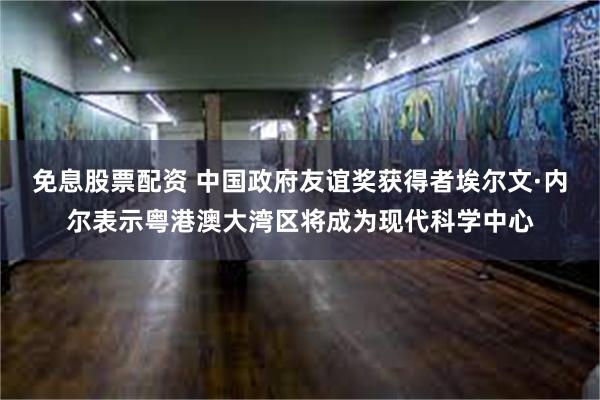 免息股票配资 中国政府友谊奖获得者埃尔文·内尔表示粤港澳大湾区将成为现代科学中心