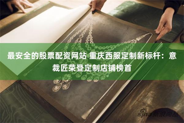 最安全的股票配资网站 重庆西服定制新标杆：意裁匠荣登定制店铺榜首