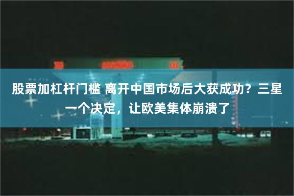 股票加杠杆门槛 离开中国市场后大获成功？三星一个决定，让欧美集体崩溃了