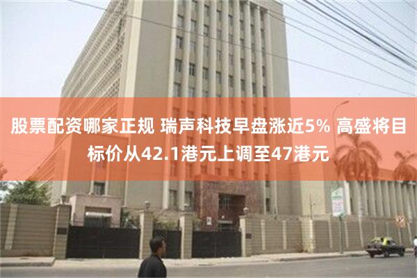 股票配资哪家正规 瑞声科技早盘涨近5% 高盛将目标价从42.1港元上调至47港元