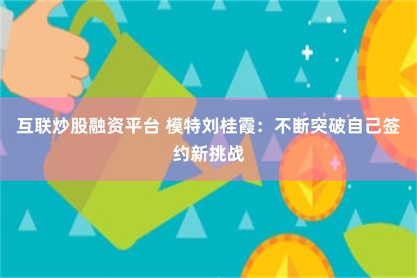 互联炒股融资平台 模特刘桂霞：不断突破自己签约新挑战