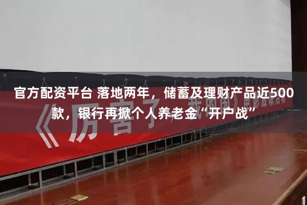 官方配资平台 落地两年，储蓄及理财产品近500款，银行再掀个人养老金“开户战”