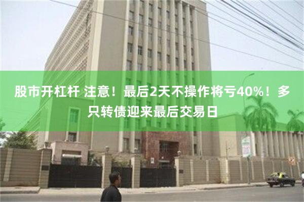 股市开杠杆 注意！最后2天不操作将亏40%！多只转债迎来最后交易日