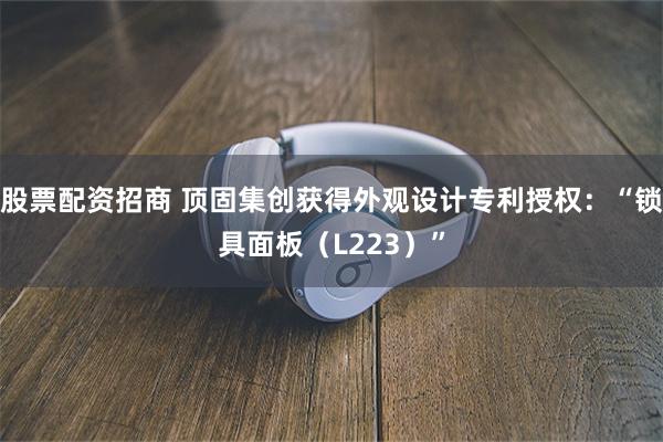 股票配资招商 顶固集创获得外观设计专利授权：“锁具面板（L223）”