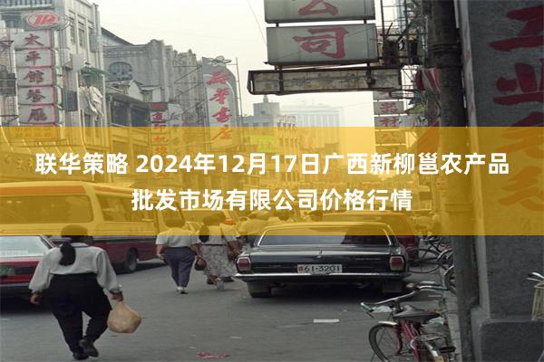 联华策略 2024年12月17日广西新柳邕农产品批发市场有限公司价格行情