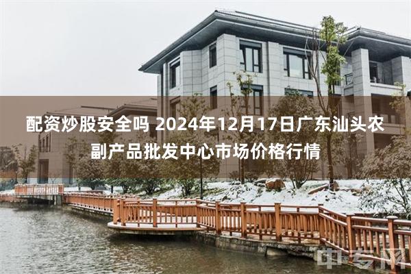 配资炒股安全吗 2024年12月17日广东汕头农副产品批发中心市场价格行情