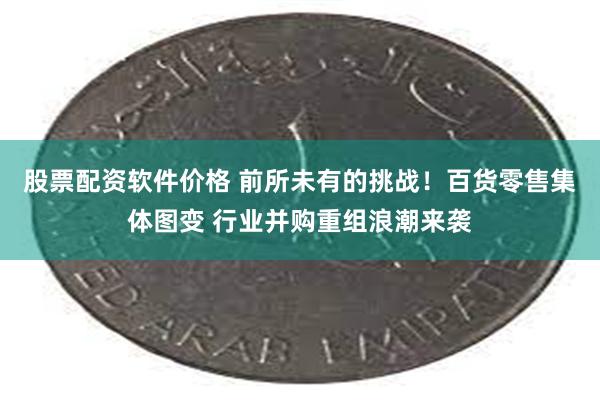 股票配资软件价格 前所未有的挑战！百货零售集体图变 行业并购重组浪潮来袭