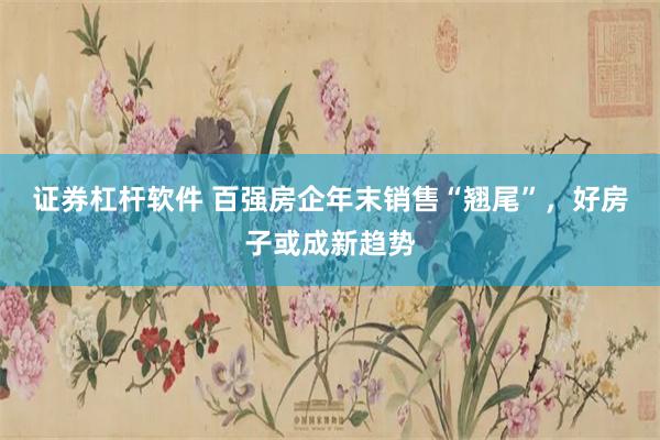 证券杠杆软件 百强房企年末销售“翘尾”，好房子或成新趋势