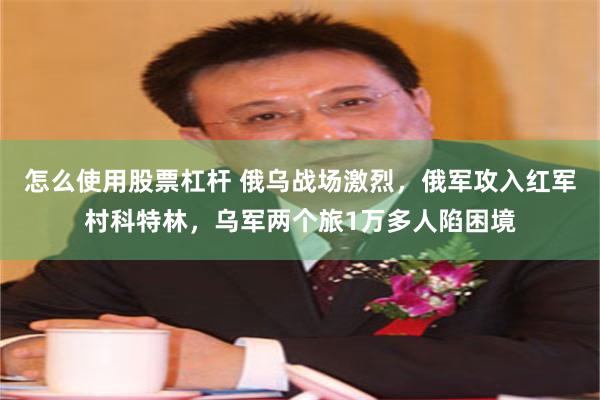 怎么使用股票杠杆 俄乌战场激烈，俄军攻入红军村科特林，乌军两个旅1万多人陷困境