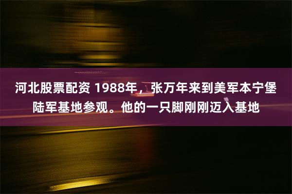 河北股票配资 1988年，张万年来到美军本宁堡陆军基地参观。他的一只脚刚刚迈入基地