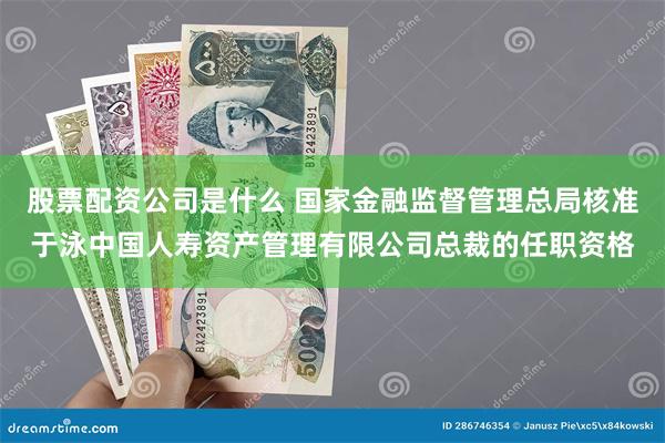 股票配资公司是什么 国家金融监督管理总局核准于泳中国人寿资产管理有限公司总裁的任职资格