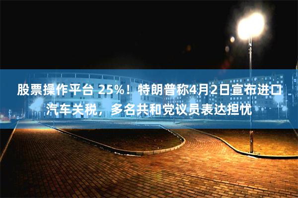 股票操作平台 25%！特朗普称4月2日宣布进口汽车关税，多名共和党议员表达担忧