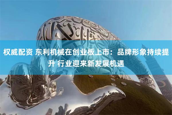 权威配资 东利机械在创业板上市：品牌形象持续提升 行业迎来新发展机遇