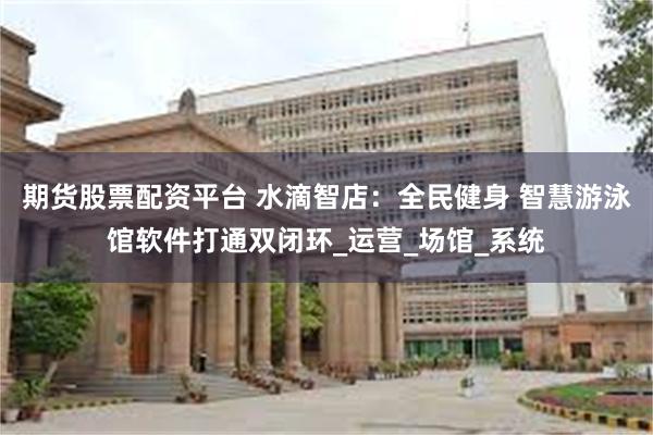 期货股票配资平台 水滴智店：全民健身 智慧游泳馆软件打通双闭环_运营_场馆_系统